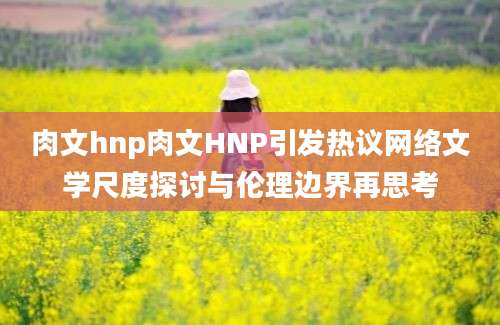 肉文hnp肉文HNP引发热议网络文学尺度探讨与伦理边界再思考