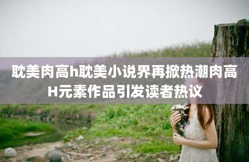 耽美肉高h耽美小说界再掀热潮肉高H元素作品引发读者热议