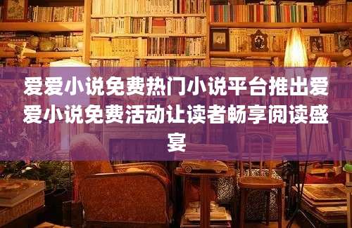 爱爱小说免费热门小说平台推出爱爱小说免费活动让读者畅享阅读盛宴