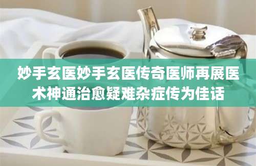 妙手玄医妙手玄医传奇医师再展医术神通治愈疑难杂症传为佳话