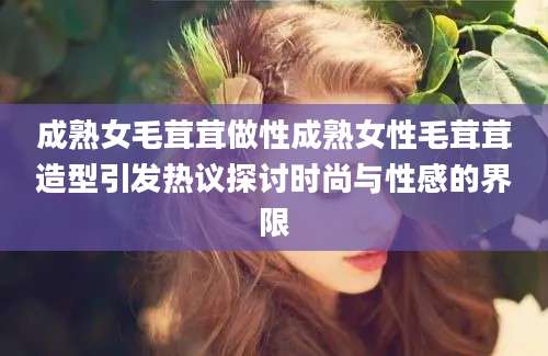 成熟女毛茸茸做性成熟女性毛茸茸造型引发热议探讨时尚与性感的界限