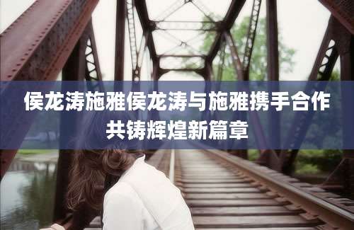 侯龙涛施雅侯龙涛与施雅携手合作共铸辉煌新篇章