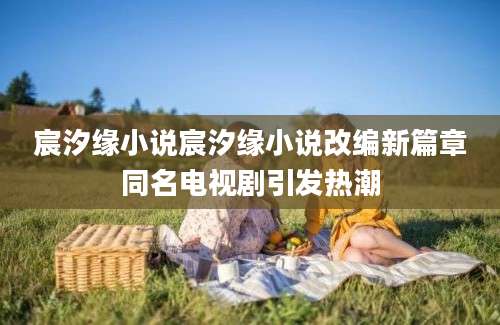 宸汐缘小说宸汐缘小说改编新篇章同名电视剧引发热潮