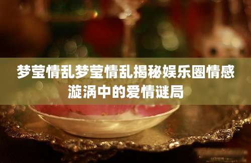 梦莹情乱梦莹情乱揭秘娱乐圈情感漩涡中的爱情谜局