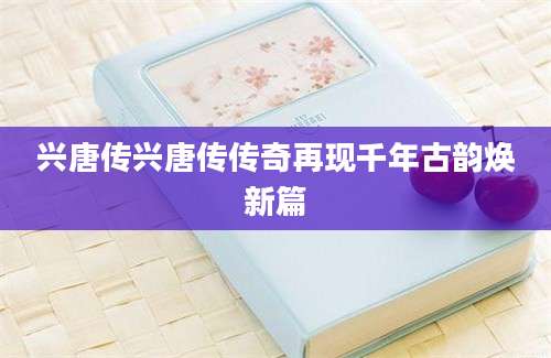 兴唐传兴唐传传奇再现千年古韵焕新篇