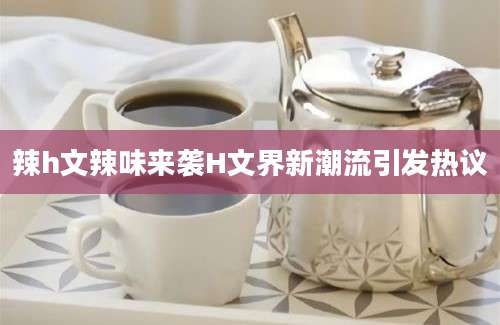 辣h文辣味来袭H文界新潮流引发热议