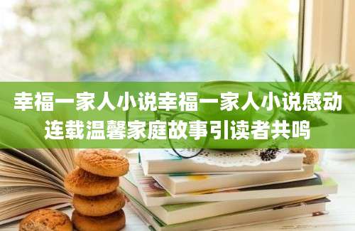 幸福一家人小说幸福一家人小说感动连载温馨家庭故事引读者共鸣