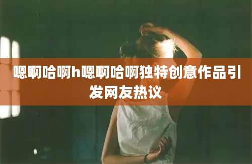 嗯啊哈啊h嗯啊哈啊独特创意作品引发网友热议