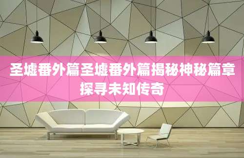 圣墟番外篇圣墟番外篇揭秘神秘篇章探寻未知传奇
