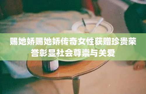 赐她娇赐她娇传奇女性获赠珍贵荣誉彰显社会尊崇与关爱