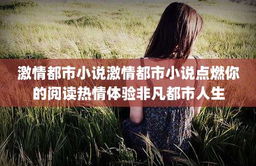 激情都市小说激情都市小说点燃你的阅读热情体验非凡都市人生