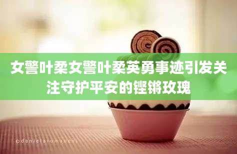 女警叶柔女警叶柔英勇事迹引发关注守护平安的铿锵玫瑰