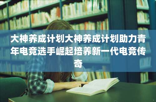 大神养成计划大神养成计划助力青年电竞选手崛起培养新一代电竞传奇