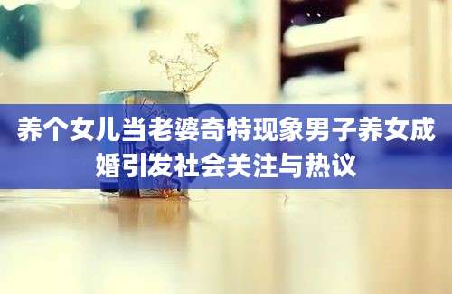养个女儿当老婆奇特现象男子养女成婚引发社会关注与热议