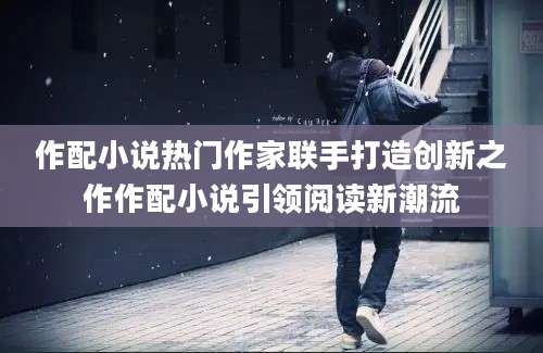 作配小说热门作家联手打造创新之作作配小说引领阅读新潮流