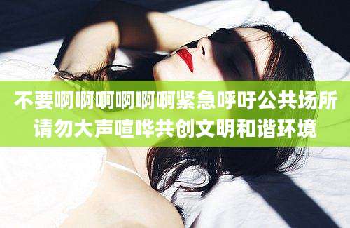 不要啊啊啊啊啊啊紧急呼吁公共场所请勿大声喧哗共创文明和谐环境