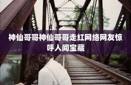 神仙哥哥神仙哥哥走红网络网友惊呼人间宝藏
