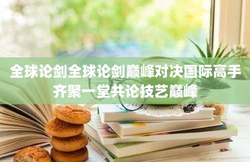 全球论剑全球论剑巅峰对决国际高手齐聚一堂共论技艺巅峰