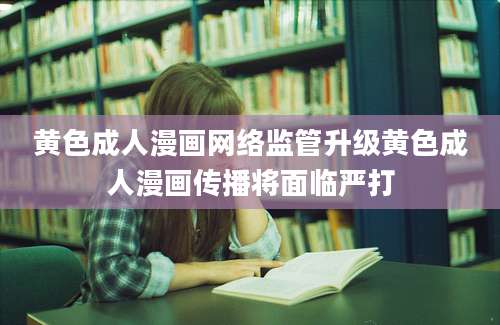 黄色成人漫画网络监管升级黄色成人漫画传播将面临严打