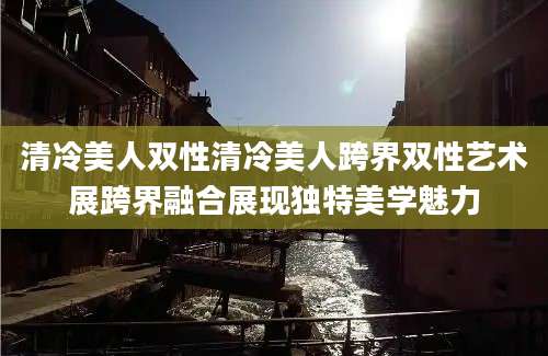 清冷美人双性清冷美人跨界双性艺术展跨界融合展现独特美学魅力