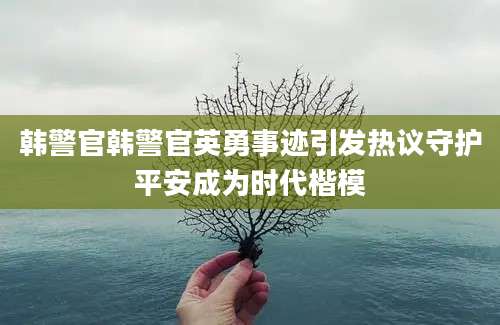 韩警官韩警官英勇事迹引发热议守护平安成为时代楷模
