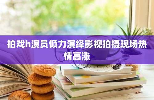 拍戏h演员倾力演绎影视拍摄现场热情高涨