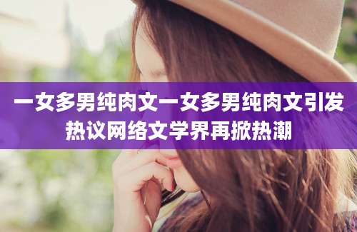 一女多男纯肉文一女多男纯肉文引发热议网络文学界再掀热潮