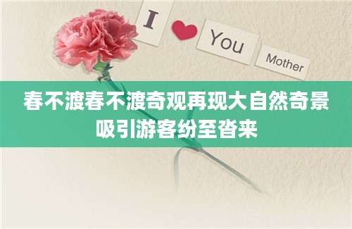 春不渡春不渡奇观再现大自然奇景吸引游客纷至沓来
