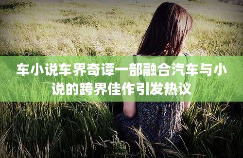 车小说车界奇谭一部融合汽车与小说的跨界佳作引发热议