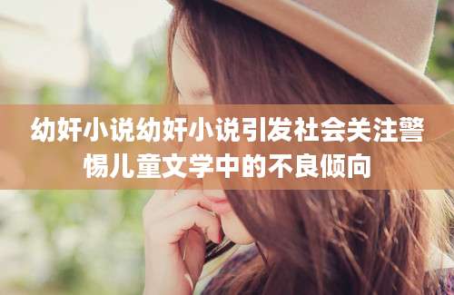 幼奸小说幼奸小说引发社会关注警惕儿童文学中的不良倾向