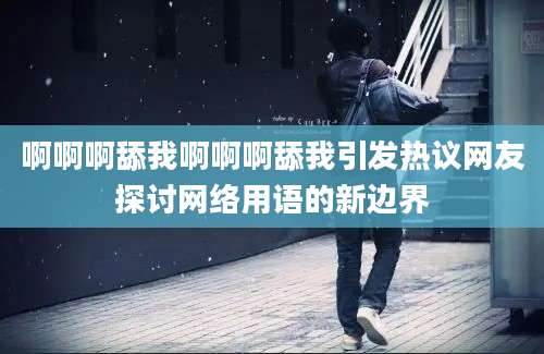 啊啊啊舔我啊啊啊舔我引发热议网友探讨网络用语的新边界