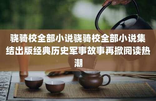 骁骑校全部小说骁骑校全部小说集结出版经典历史军事故事再掀阅读热潮
