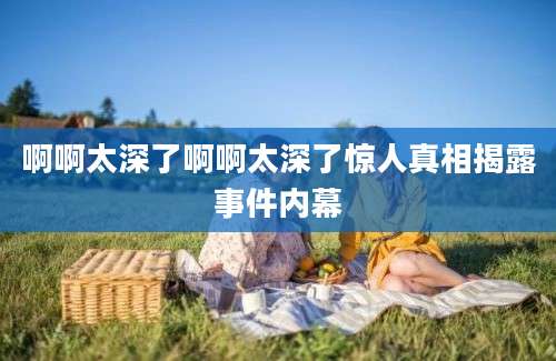 啊啊太深了啊啊太深了惊人真相揭露事件内幕