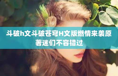 斗破h文斗破苍穹H文版燃情来袭原著迷们不容错过