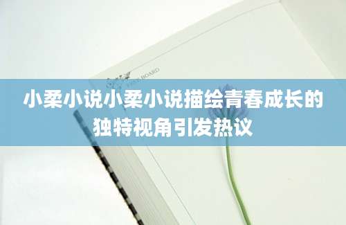 小柔小说小柔小说描绘青春成长的独特视角引发热议