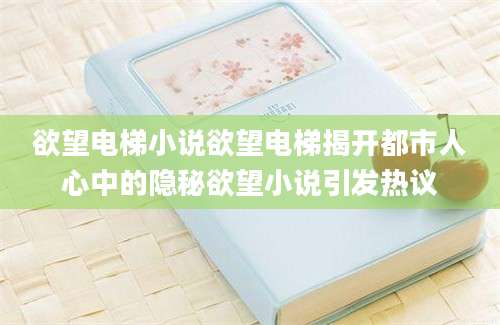 欲望电梯小说欲望电梯揭开都市人心中的隐秘欲望小说引发热议