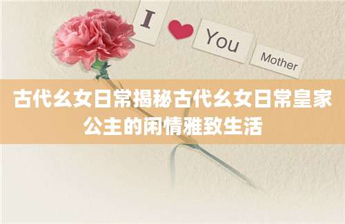 古代幺女日常揭秘古代幺女日常皇家公主的闲情雅致生活