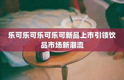 乐可乐可乐可乐可新品上市引领饮品市场新潮流