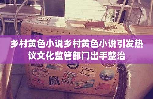 乡村黄色小说乡村黄色小说引发热议文化监管部门出手整治