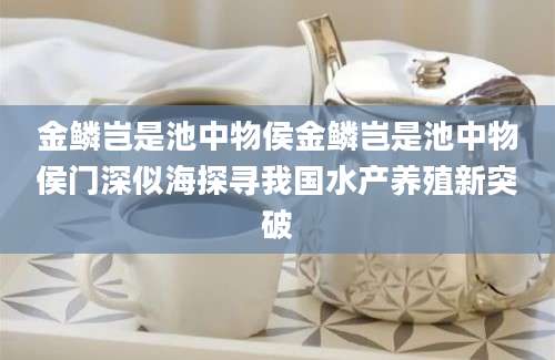 金鳞岂是池中物侯金鳞岂是池中物侯门深似海探寻我国水产养殖新突破