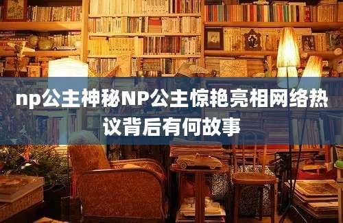 np公主神秘NP公主惊艳亮相网络热议背后有何故事