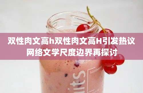 双性肉文高h双性肉文高H引发热议网络文学尺度边界再探讨