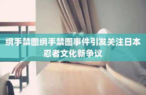 纲手禁图纲手禁图事件引发关注日本忍者文化新争议