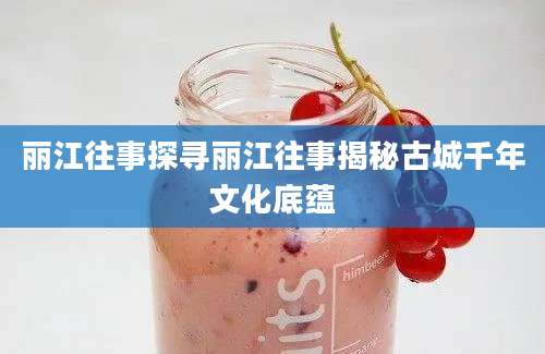 丽江往事探寻丽江往事揭秘古城千年文化底蕴