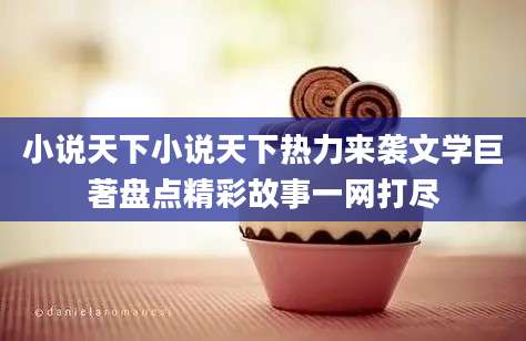 小说天下小说天下热力来袭文学巨著盘点精彩故事一网打尽