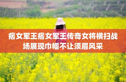 痞女军王痞女军王传奇女将横扫战场展现巾帼不让须眉风采