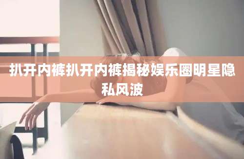 扒开内裤扒开内裤揭秘娱乐圈明星隐私风波