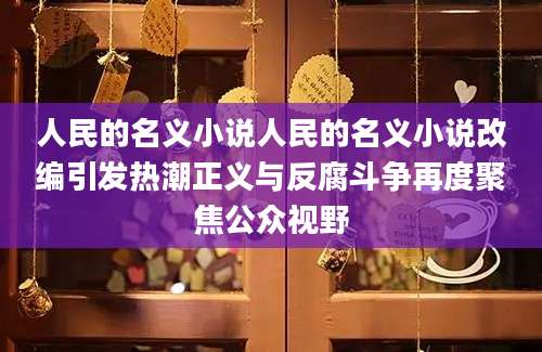 人民的名义小说人民的名义小说改编引发热潮正义与反腐斗争再度聚焦公众视野
