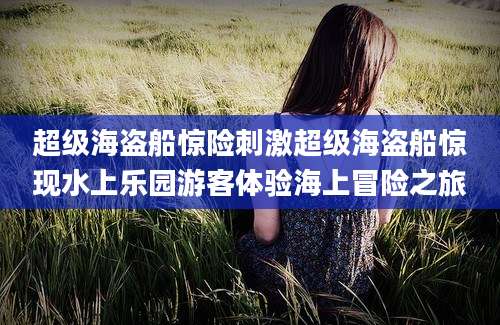 超级海盗船惊险刺激超级海盗船惊现水上乐园游客体验海上冒险之旅