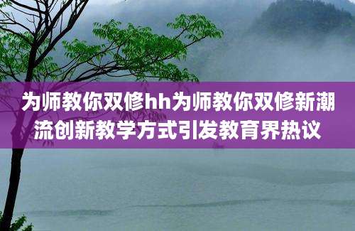 为师教你双修hh为师教你双修新潮流创新教学方式引发教育界热议